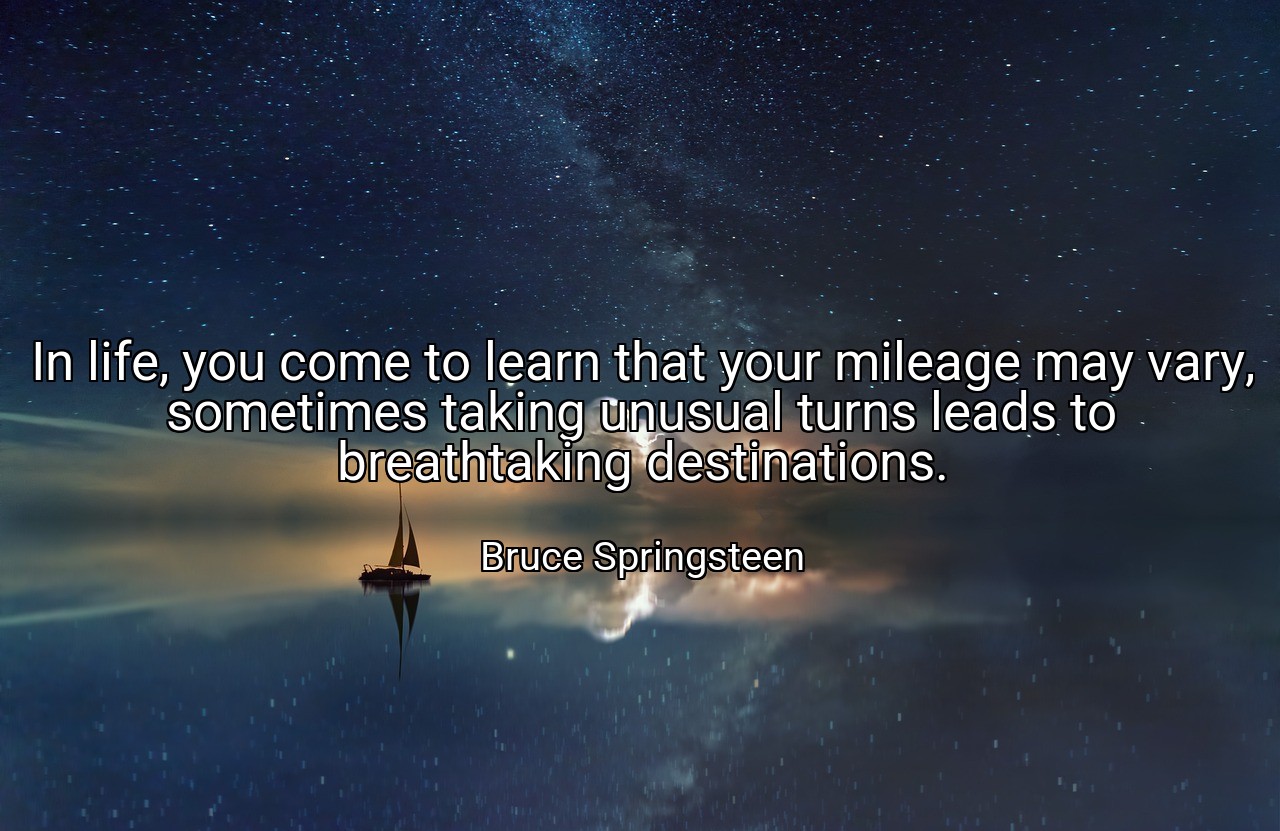 In life, you come to learn that your mileage may vary, sometimes taking unusual turns leads to breathtaking destinations. - Bruce Springsteen