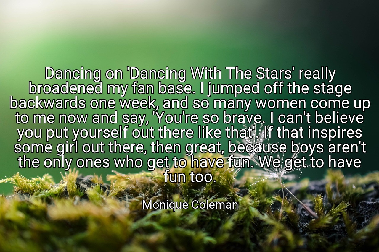 Dancing on 'Dancing With The Stars' really broadened my fan base. I jumped off the stage backwards one week, and so many women come up to me now and say, 'You're so brave. I can't believe you put yourself out there like that'. If that inspires some girl out there, then great, because boys aren't the only ones who get to have fun. We get to have fun too. - Monique Coleman