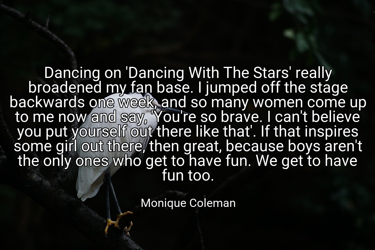 Dancing on 'Dancing With The Stars' really broadened my fan base. I jumped off the stage backwards one week, and so many women come up to me now and say, 'You're so brave. I can't believe you put yourself out there like that'. If that inspires some girl out there, then great, because boys aren't the only ones who get to have fun. We get to have fun too. - Monique Coleman