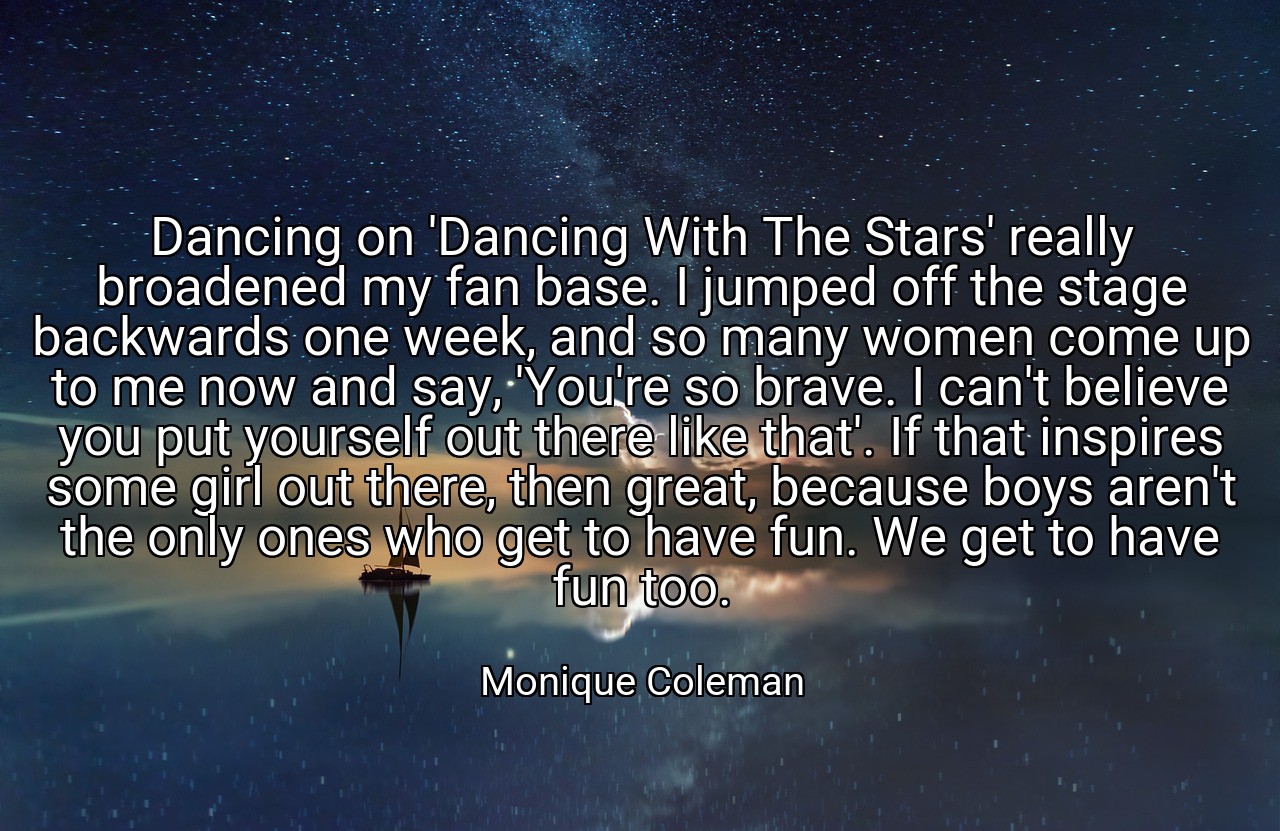 Dancing on 'Dancing With The Stars' really broadened my fan base. I jumped off the stage backwards one week, and so many women come up to me now and say, 'You're so brave. I can't believe you put yourself out there like that'. If that inspires some girl out there, then great, because boys aren't the only ones who get to have fun. We get to have fun too. - Monique Coleman