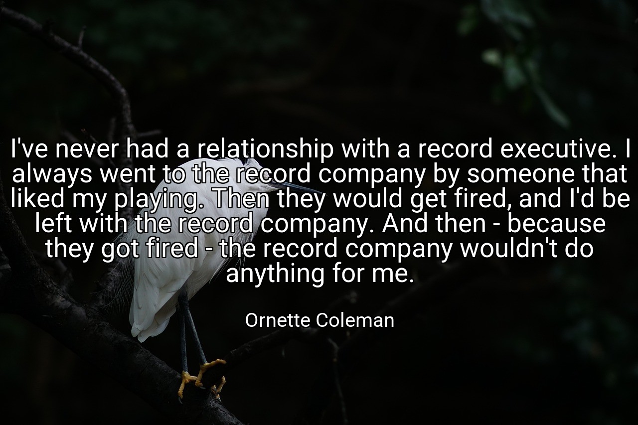 I've never had a relationship with a record executive. I always went to the record company by someone that liked my playing. Then they would get fired, and I'd be left with the record company. And then - because they got fired - the record company wouldn't do anything for me. - Ornette Coleman