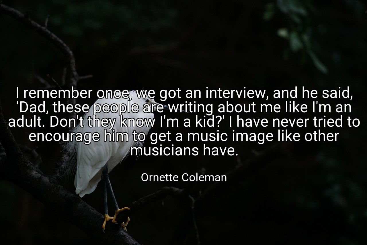 I remember once, we got an interview, and he said, 'Dad, these people are writing about me like I'm an adult. Don't they know I'm a kid?' I have never tried to encourage him to get a music image like other musicians have. - Ornette Coleman