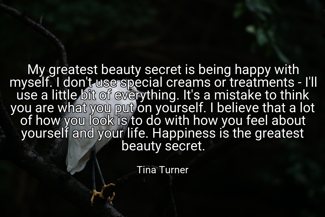 My greatest beauty secret is being happy with myself. I don't use special creams or treatments - I'll use a little bit of everything. It's a mistake to think you are what you put on yourself. I believe that a lot of how you look is to do with how you feel about yourself and your life. Happiness is the greatest beauty secret. - Tina Turner