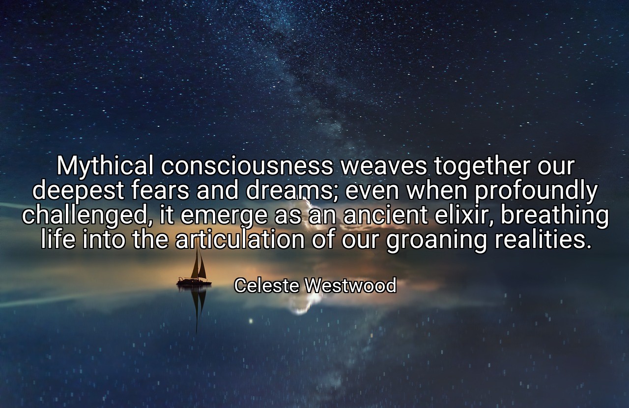 Mythical consciousness weaves together our deepest fears and dreams; even when profoundly challenged, it emerge as an ancient elixir, breathing life into the articulation of our groaning realities. - Celeste Westwood