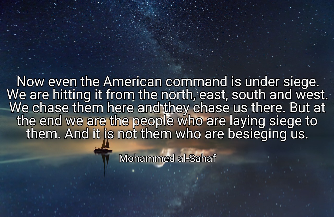 Now even the American command is under siege. We are hitting it from the north, east, south and west. We chase them here and they chase us there. But at the end we are the people who are laying siege to them. And it is not them who are besieging us. - Mohammed al-Sahaf