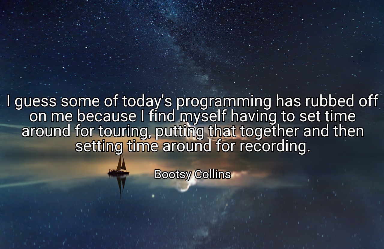 I guess some of today's programming has rubbed off on me because I find myself having to set time around for touring, putting that together and then setting time around for recording. - Bootsy Collins