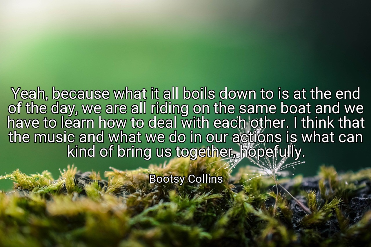 Yeah, because what it all boils down to is at the end of the day, we are all riding on the same boat and we have to learn how to deal with each other. I think that the music and what we do in our actions is what can kind of bring us together, hopefully. - Bootsy Collins