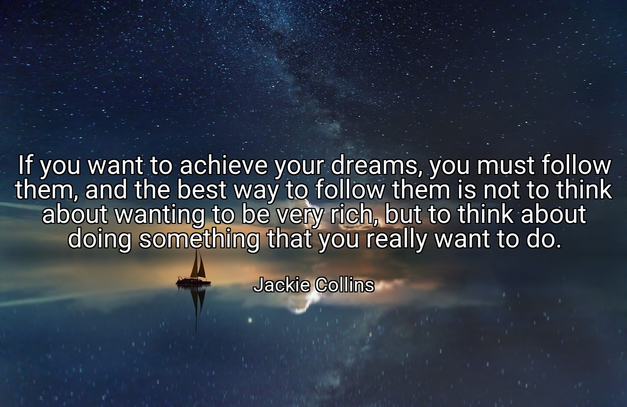 If you want to achieve your dreams, you must follow them, and the best way to follow them is not to think about wanting to be very rich, but to think about doing something that you really want to do. - Jackie Collins