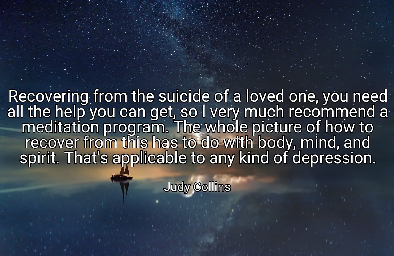 Recovering from the suicide of a loved one, you need all the help you can get, so I very much recommend a meditation program. The whole picture of how to recover from this has to do with body, mind, and spirit. That's applicable to any kind of depression. - Judy Collins