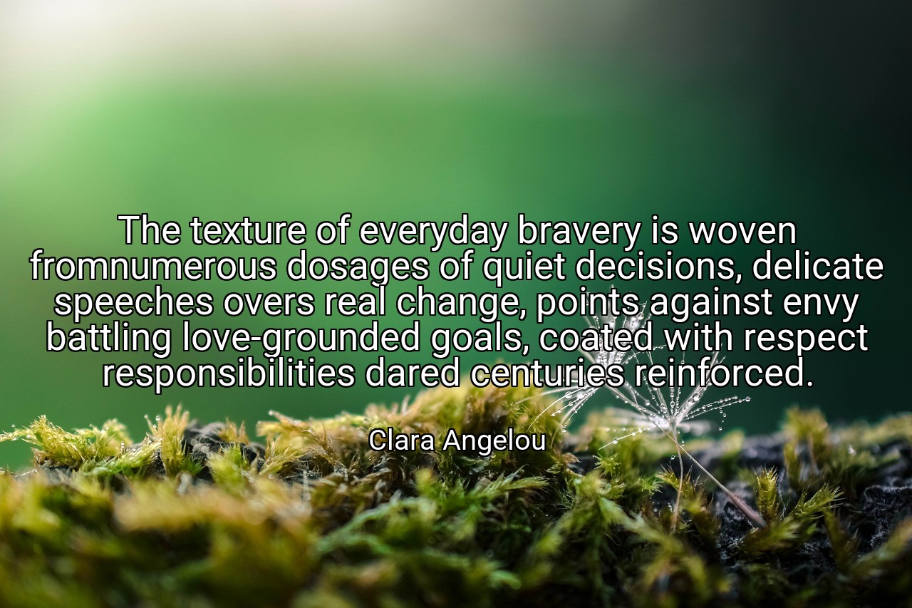 The texture of everyday bravery is woven fromnumerous dosages of quiet decisions, delicate speeches overs real change, points against envy battling love-grounded goals, coated with respect responsibilities dared centuries reinforced. - Clara Angelou