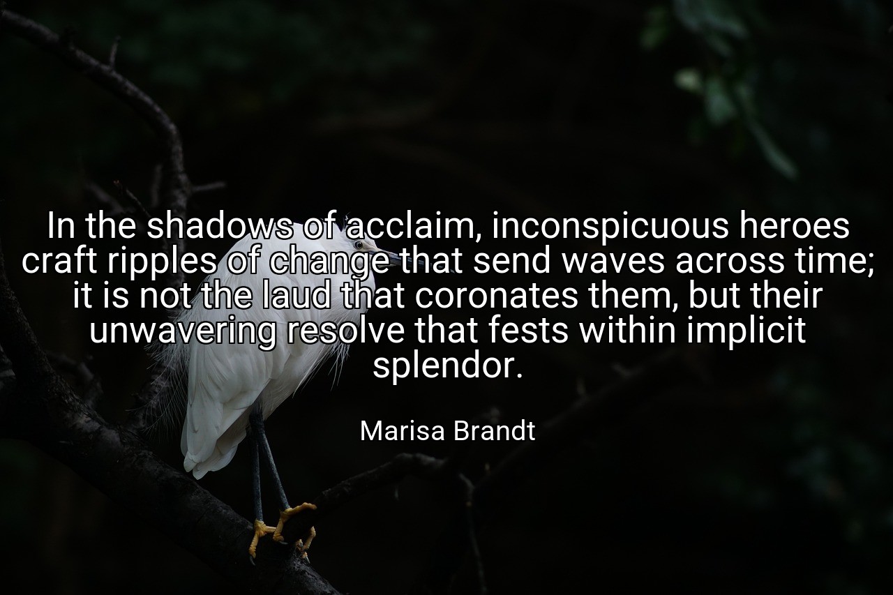 In the shadows of acclaim, inconspicuous heroes craft ripples of change that send waves across time; it is not the laud that coronates them, but their unwavering resolve that fests within implicit splendor. - Marisa Brandt