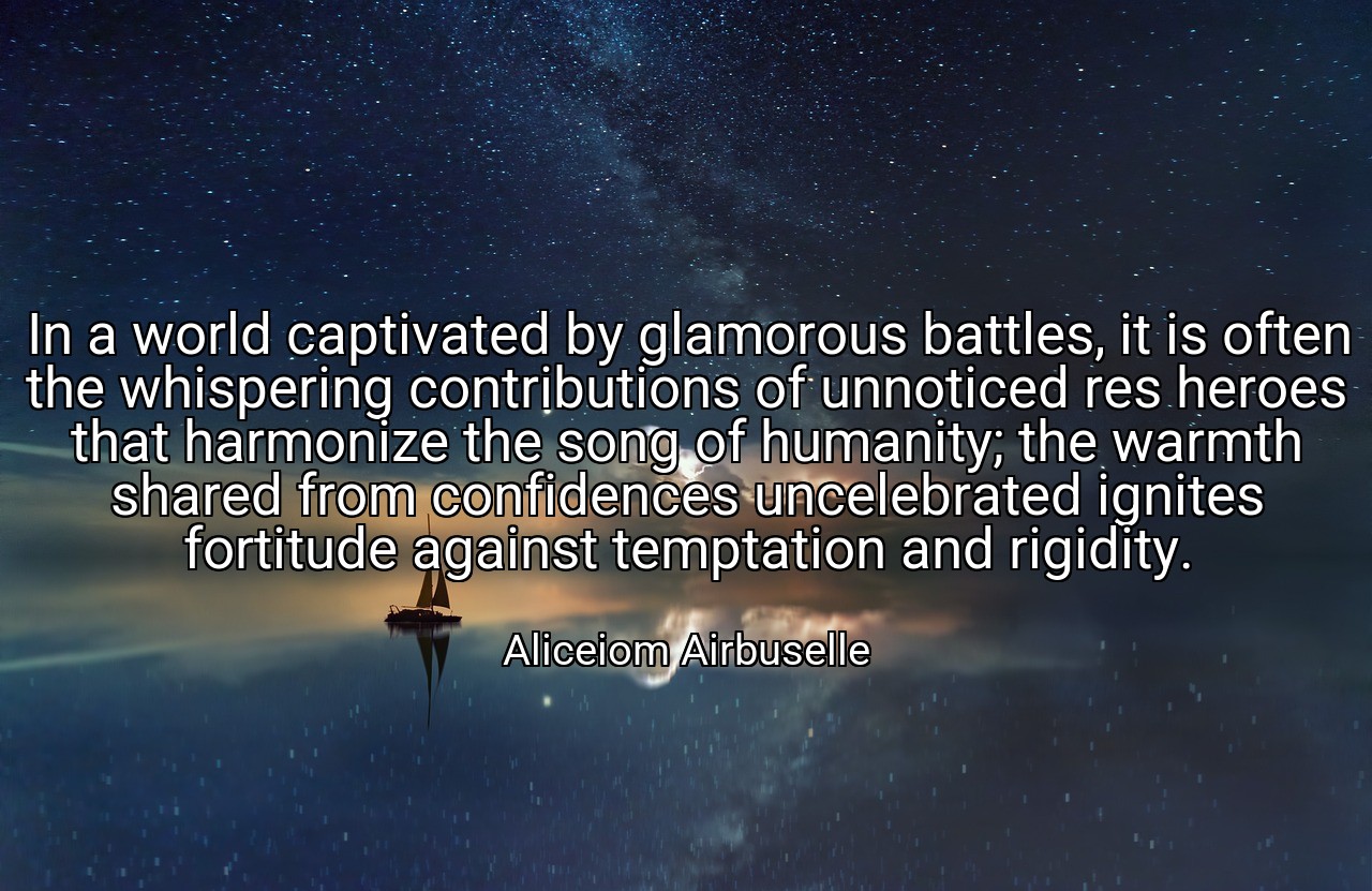 In a world captivated by glamorous battles, it is often the whispering contributions of unnoticed res heroes that harmonize the song of humanity; the warmth shared from confidences uncelebrated ignites fortitude against temptation and rigidity. - Aliceiom Airbuselle