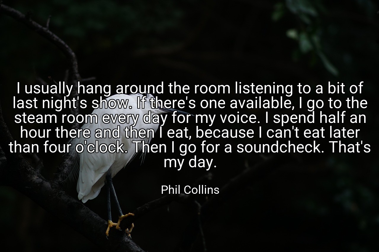 I usually hang around the room listening to a bit of last night's show. If there's one available, I go to the steam room every day for my voice. I spend half an hour there and then I eat, because I can't eat later than four o'clock. Then I go for a soundcheck. That's my day. - Phil Collins