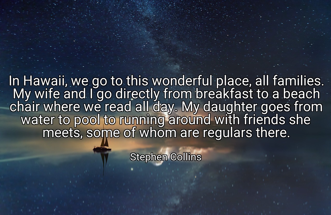 In Hawaii, we go to this wonderful place, all families. My wife and I go directly from breakfast to a beach chair where we read all day. My daughter goes from water to pool to running around with friends she meets, some of whom are regulars there. - Stephen Collins