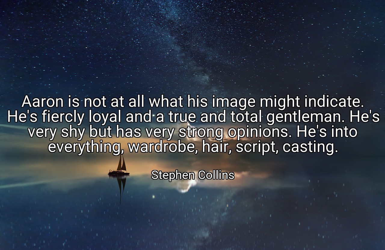 Aaron is not at all what his image might indicate. He's fiercly loyal and a true and total gentleman. He's very shy but has very strong opinions. He's into everything, wardrobe, hair, script, casting. - Stephen Collins
