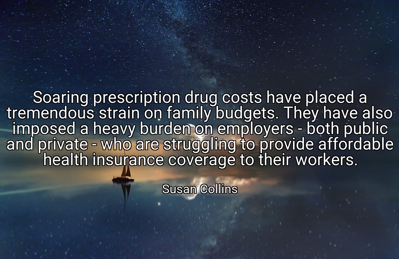 Soaring prescription drug costs have placed a tremendous strain on family budgets. They have also imposed a heavy burden on employers - both public and private - who are struggling to provide affordable health insurance coverage to their workers. - Susan Collins