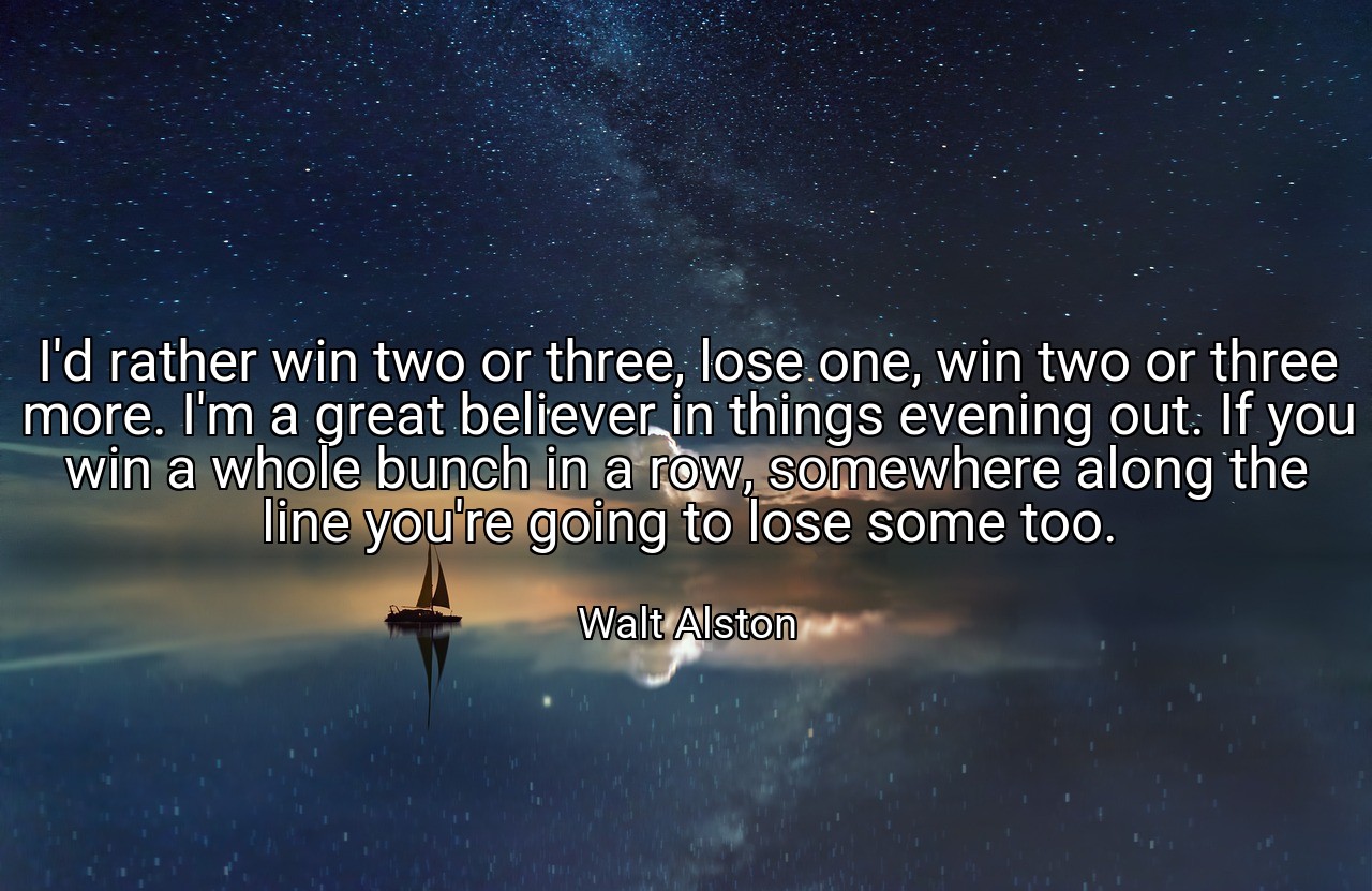 I'd rather win two or three, lose one, win two or three more. I'm a great believer in things evening out. If you win a whole bunch in a row, somewhere along the line you're going to lose some too. - Walt Alston