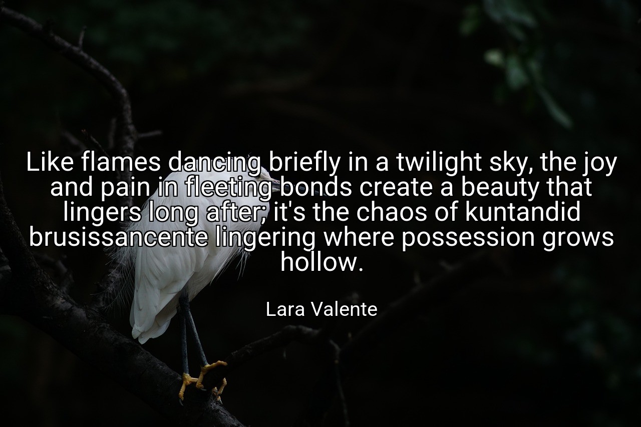 Like flames dancing briefly in a twilight sky, the joy and pain in fleeting bonds create a beauty that lingers long after; it's the chaos of kuntandid brusissancente lingering where possession grows hollow. - Lara Valente