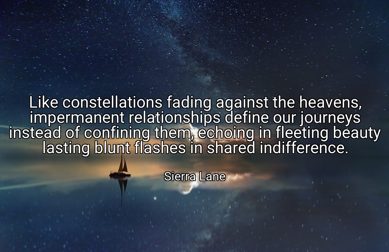 Like constellations fading against the heavens, impermanent relationships define our journeys instead of confining them, echoing in fleeting beauty lasting blunt flashes in shared indifference. - Sierra Lane