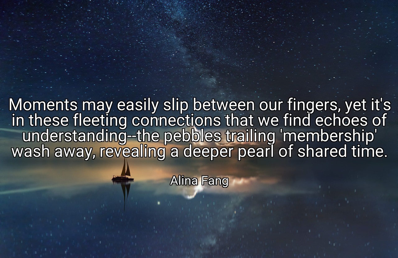 Moments may easily slip between our fingers, yet it's in these fleeting connections that we find echoes of understanding--the pebbles trailing 'membership' wash away, revealing a deeper pearl of shared time. - Alina Fang