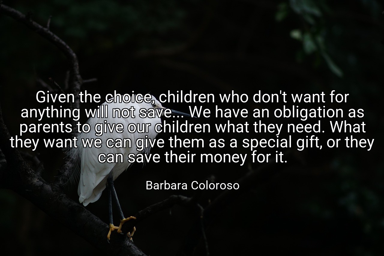 Given the choice, children who don't want for anything will not save... We have an obligation as parents to give our children what they need. What they want we can give them as a special gift, or they can save their money for it. - Barbara Coloroso