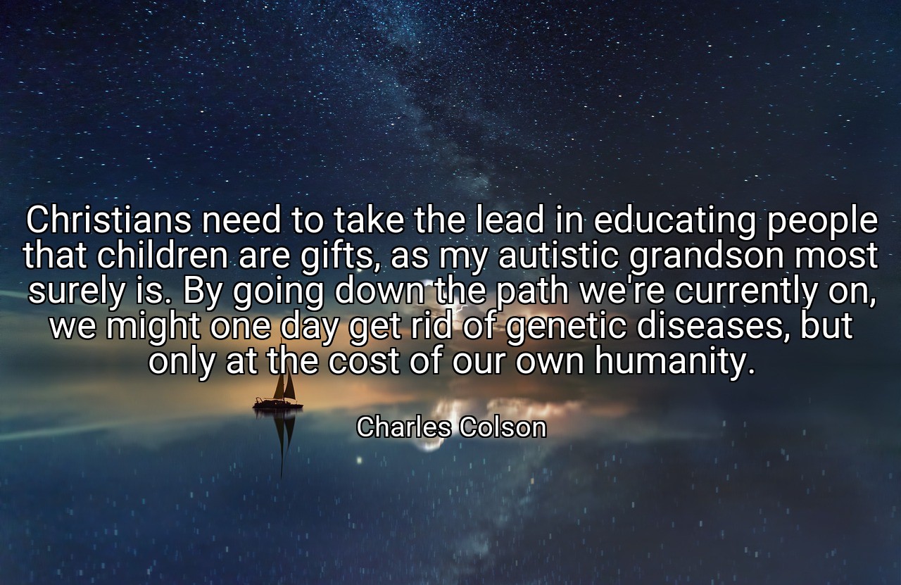 Christians need to take the lead in educating people that children are gifts, as my autistic grandson most surely is. By going down the path we're currently on, we might one day get rid of genetic diseases, but only at the cost of our own humanity. - Charles Colson