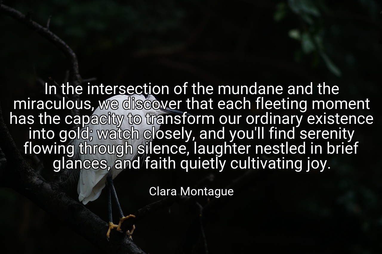 In the intersection of the mundane and the miraculous, we discover that each fleeting moment has the capacity to transform our ordinary existence into gold; watch closely, and you'll find serenity flowing through silence, laughter nestled in brief glances, and faith quietly cultivating joy. - Clara Montague
