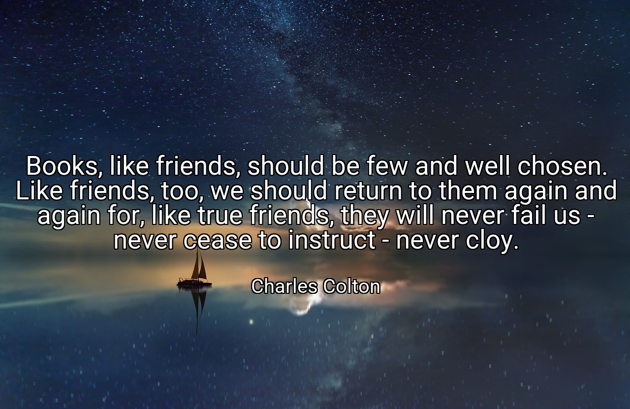 Books, like friends, should be few and well chosen. Like friends, too, we should return to them again and again for, like true friends, they will never fail us - never cease to instruct - never cloy. - Charles Colton
