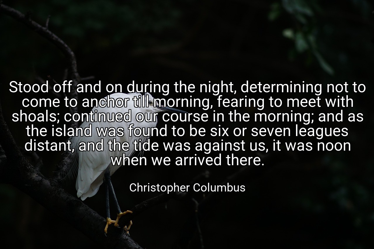 Stood off and on during the night, determining not to come to anchor till morning, fearing to meet with shoals; continued our course in the morning; and as the island was found to be six or seven leagues distant, and the tide was against us, it was noon when we arrived there. - Christopher Columbus