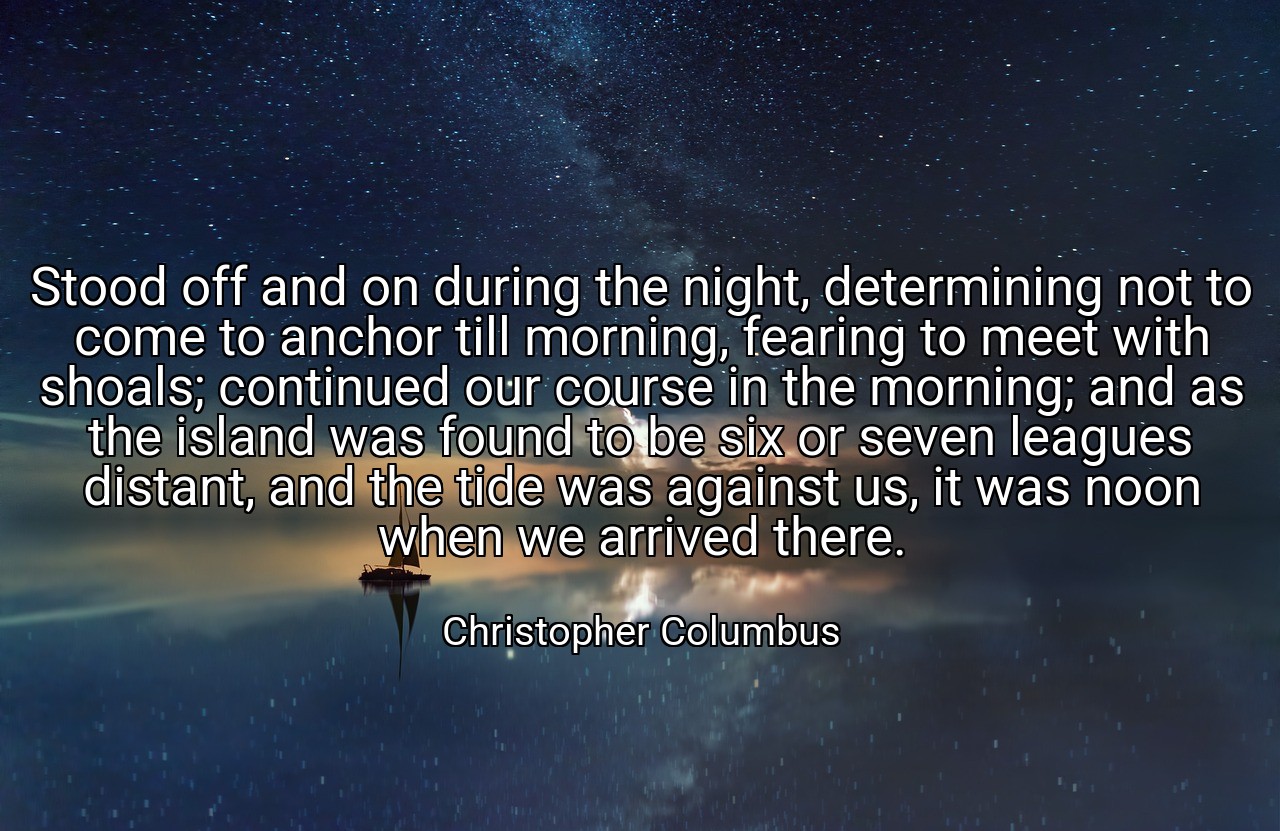 Stood off and on during the night, determining not to come to anchor till morning, fearing to meet with shoals; continued our course in the morning; and as the island was found to be six or seven leagues distant, and the tide was against us, it was noon when we arrived there. - Christopher Columbus