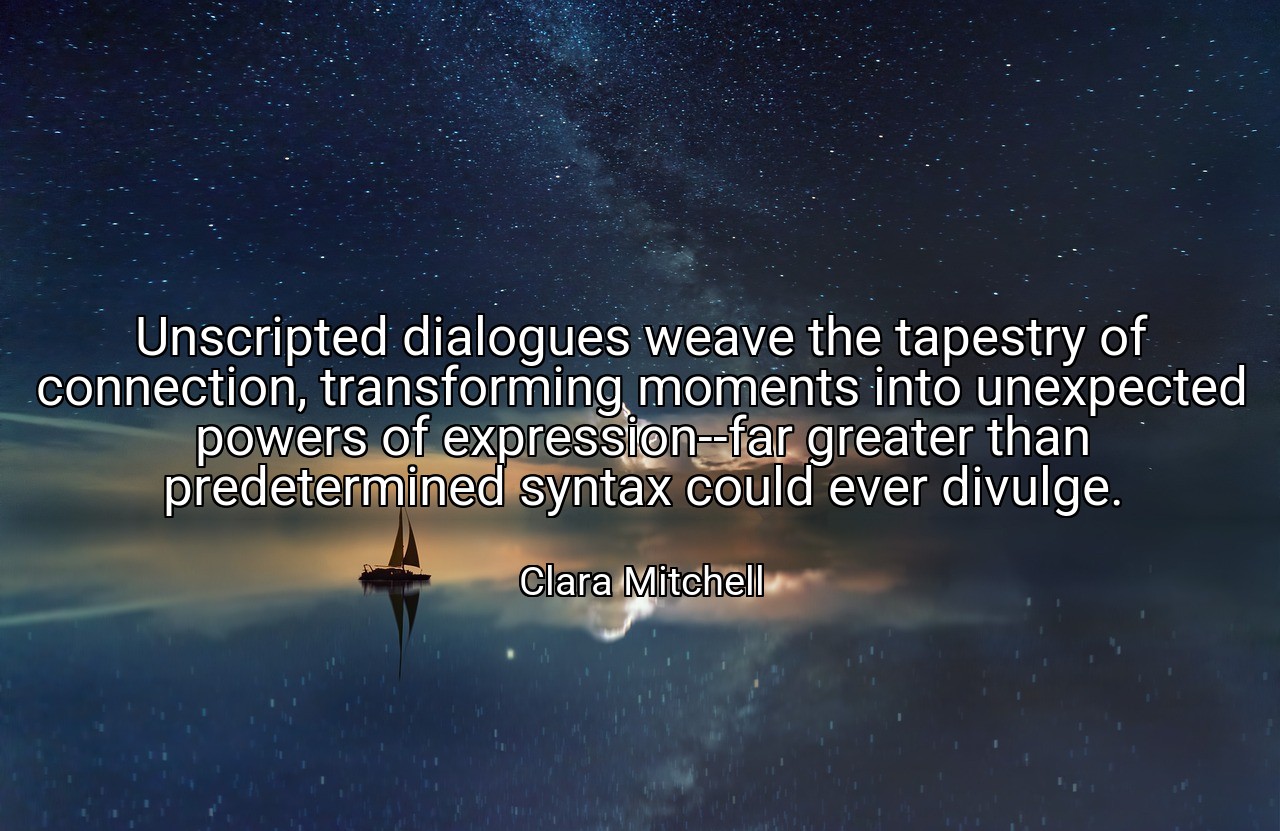 Unscripted dialogues weave the tapestry of connection, transforming moments into unexpected powers of expression--far greater than predetermined syntax could ever divulge. - Clara Mitchell