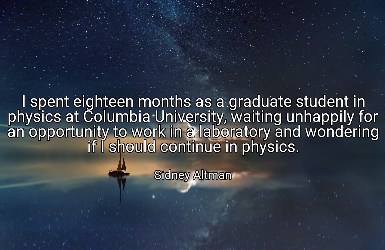 I spent eighteen months as a graduate student in physics at Columbia University, waiting unhappily for an opportunity to work in a laboratory and wondering if I should continue in physics. - Sidney Altman