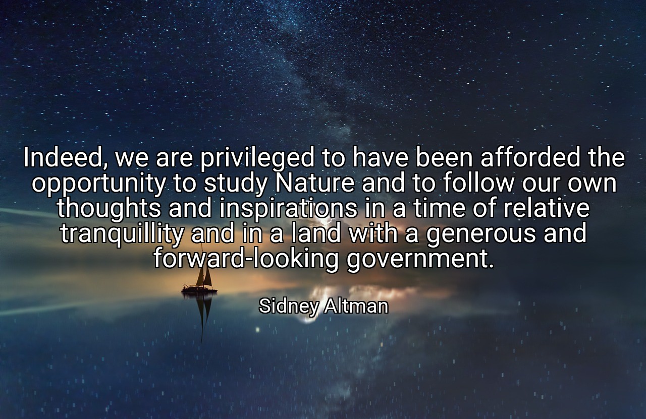 Indeed, we are privileged to have been afforded the opportunity to study Nature and to follow our own thoughts and inspirations in a time of relative tranquillity and in a land with a generous and forward-looking government. - Sidney Altman