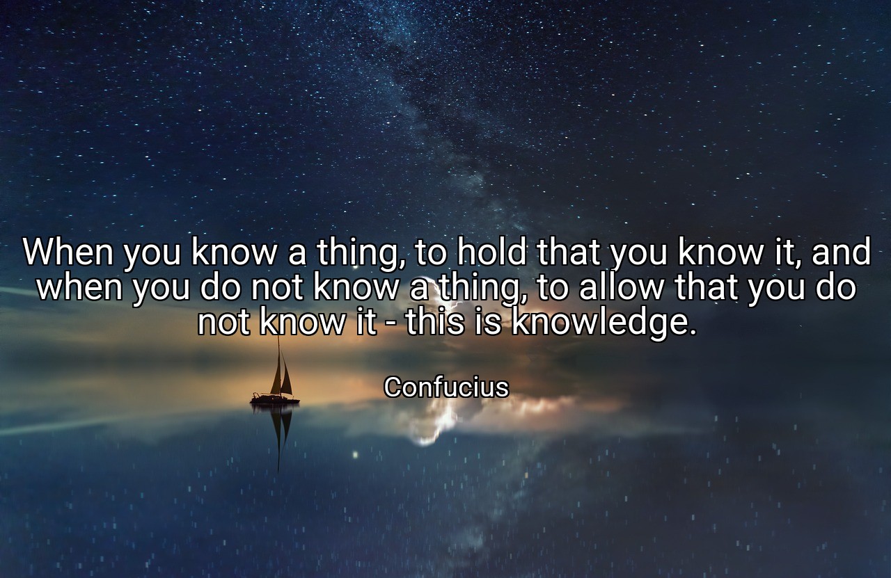 When you know a thing, to hold that you know it, and when you do not know a thing, to allow that you do not know it - this is knowledge. - Confucius