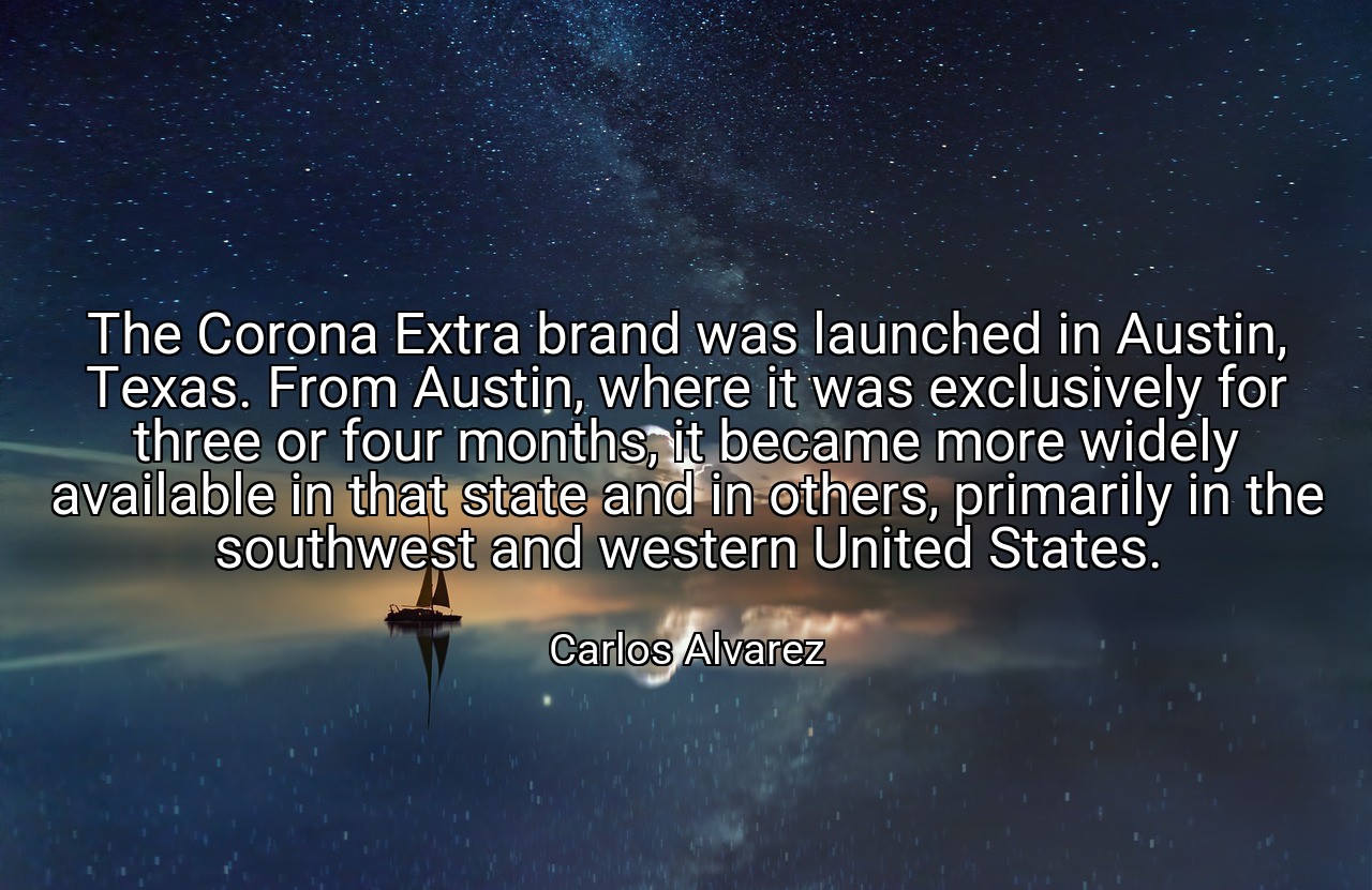 The Corona Extra brand was launched in Austin, Texas. From Austin, where it was exclusively for three or four months, it became more widely available in that state and in others, primarily in the southwest and western United States. - Carlos Alvarez