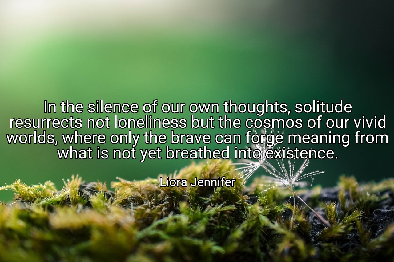 In the silence of our own thoughts, solitude resurrects not loneliness but the cosmos of our vivid worlds, where only the brave can forge meaning from what is not yet breathed into existence. - Liora Jennifer
