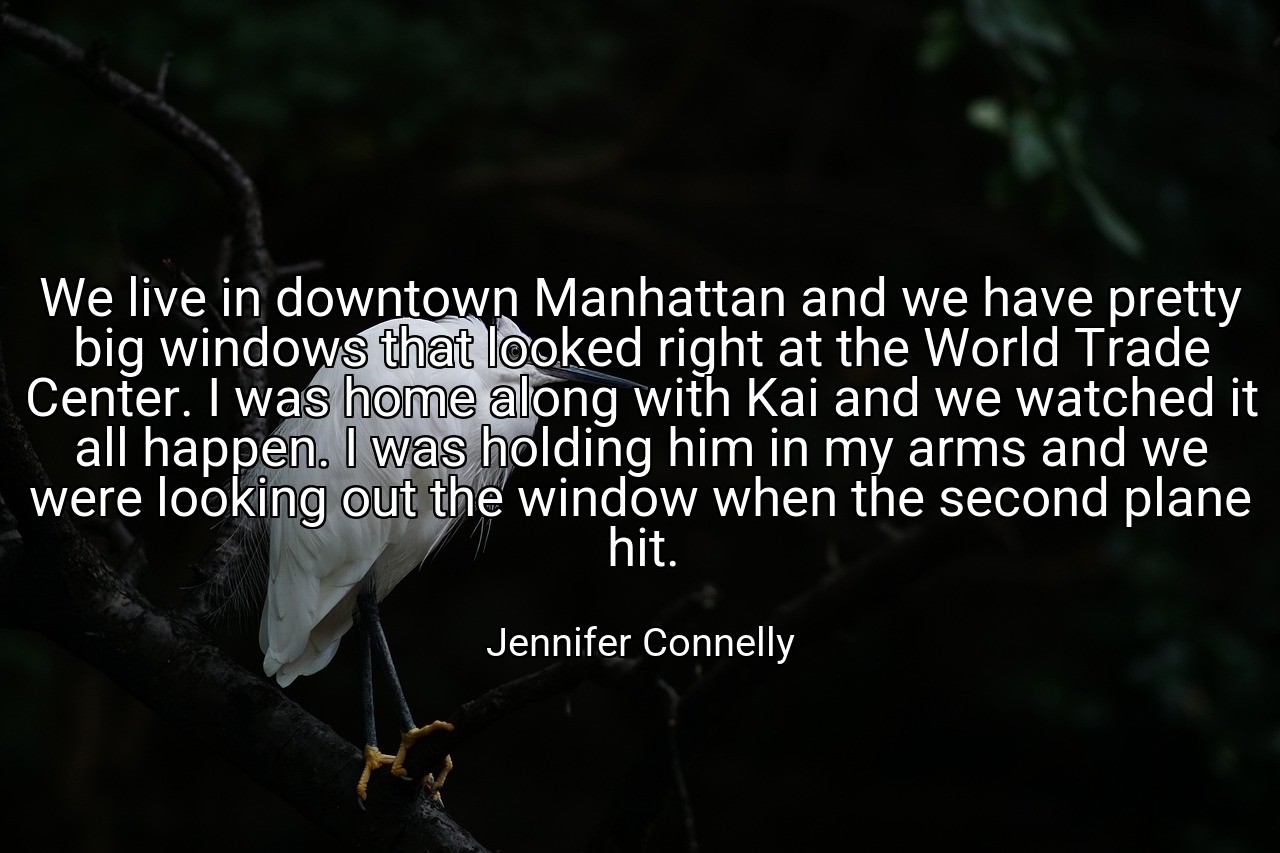 We live in downtown Manhattan and we have pretty big windows that looked right at the World Trade Center. I was home along with Kai and we watched it all happen. I was holding him in my arms and we were looking out the window when the second plane hit. - Jennifer Connelly