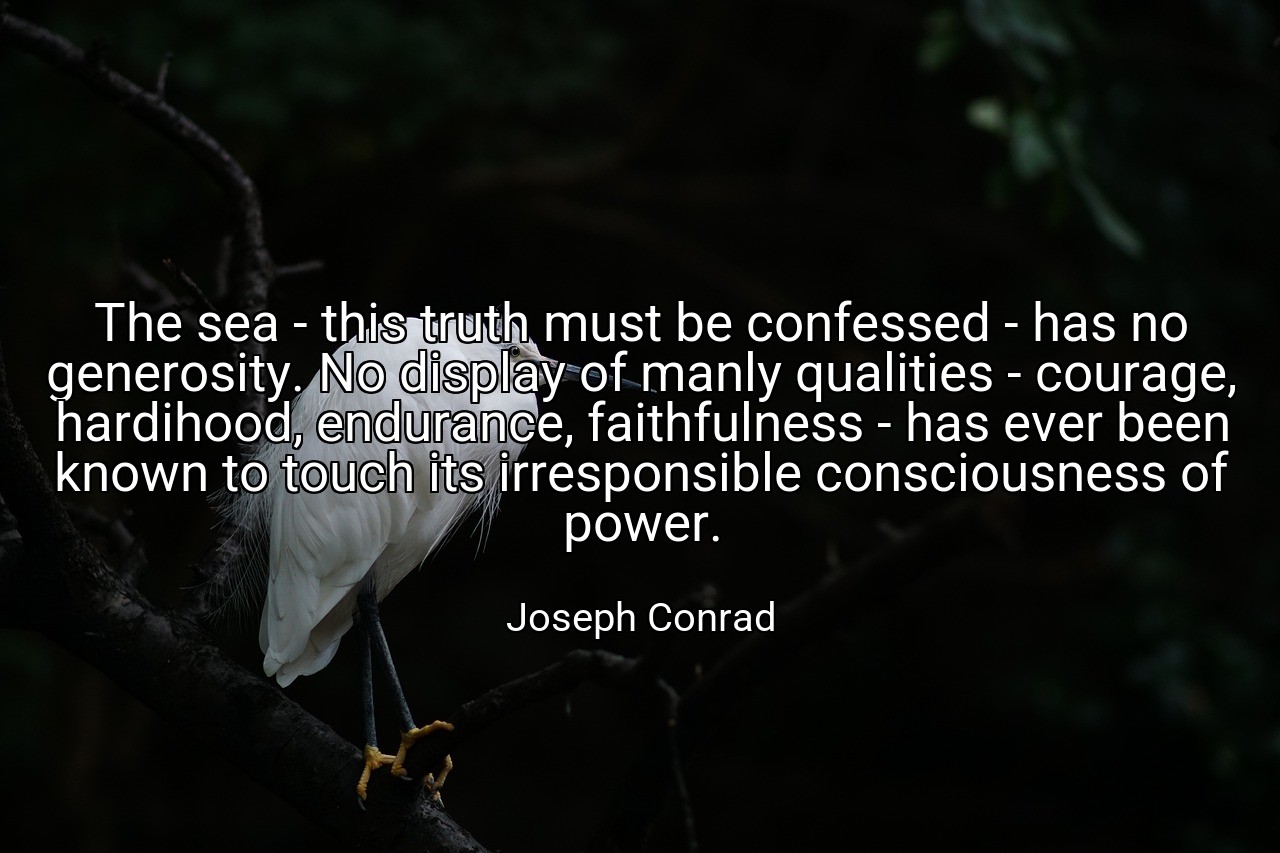 The sea - this truth must be confessed - has no generosity. No display of manly qualities - courage, hardihood, endurance, faithfulness - has ever been known to touch its irresponsible consciousness of power. - Joseph Conrad