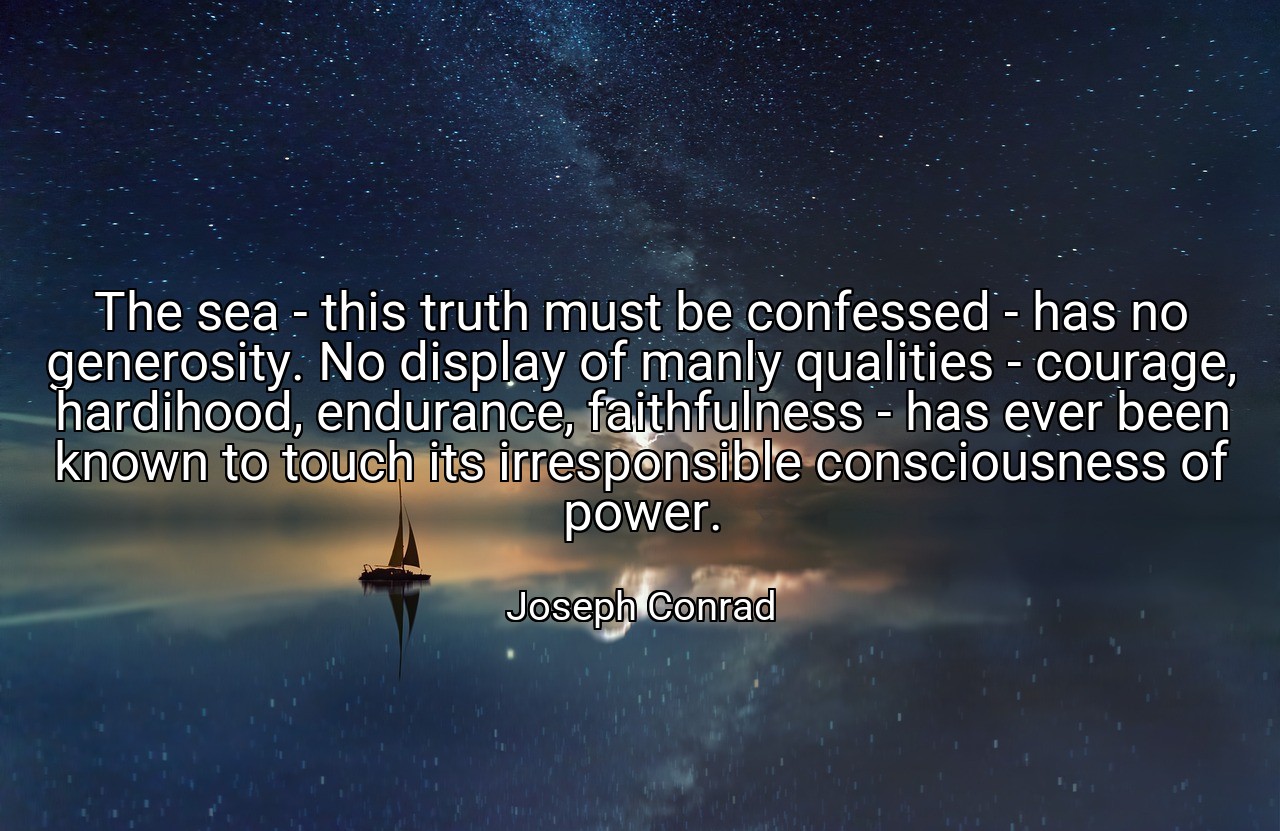 The sea - this truth must be confessed - has no generosity. No display of manly qualities - courage, hardihood, endurance, faithfulness - has ever been known to touch its irresponsible consciousness of power. - Joseph Conrad