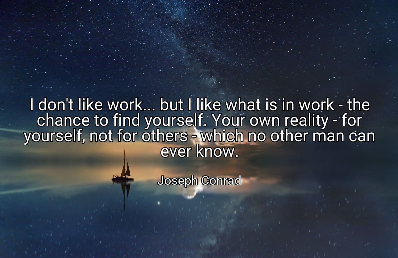 I don't like work... but I like what is in work - the chance to find yourself. Your own reality - for yourself, not for others - which no other man can ever know. - Joseph Conrad