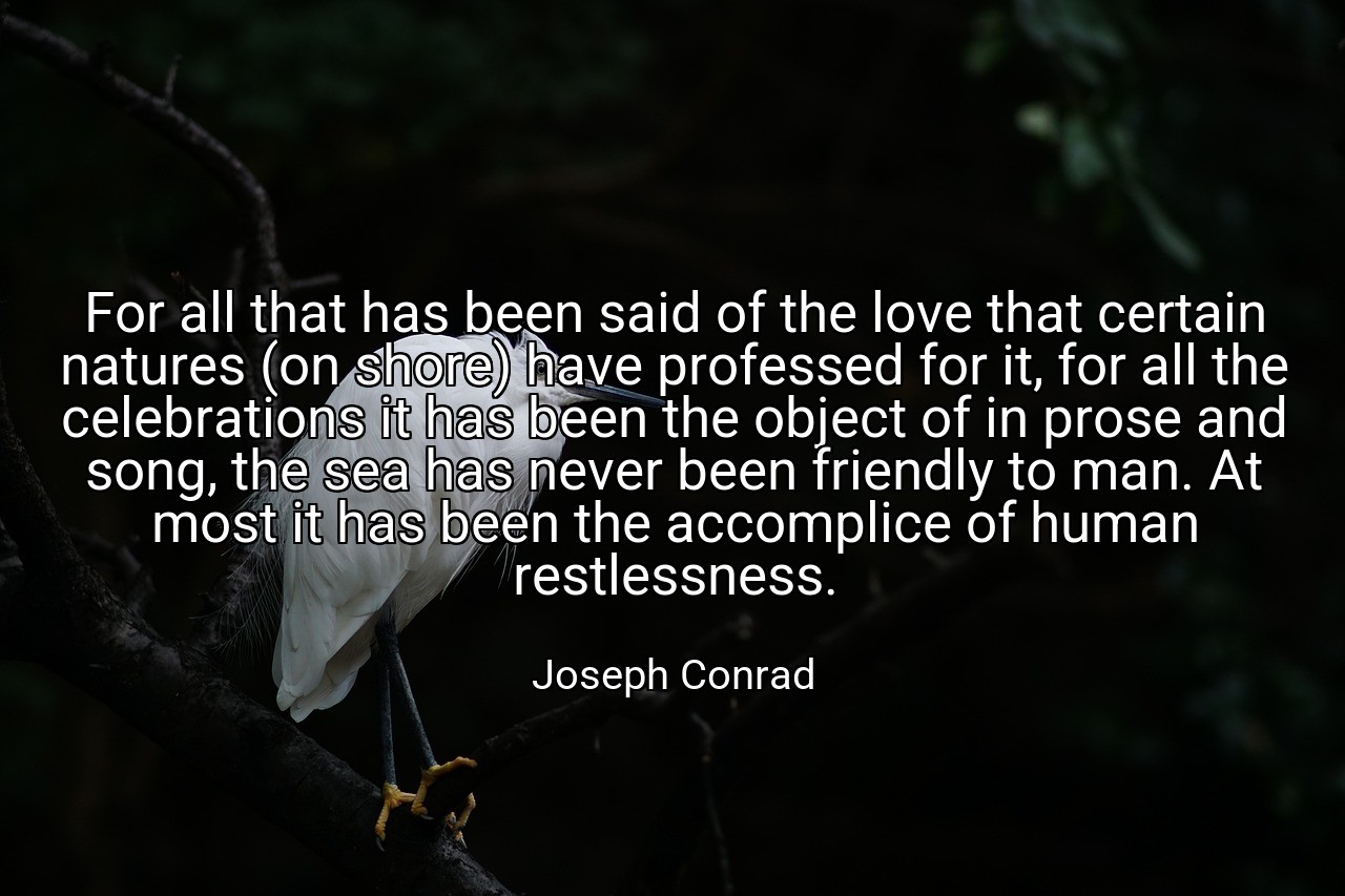 For all that has been said of the love that certain natures (on shore) have professed for it, for all the celebrations it has been the object of in prose and song, the sea has never been friendly to man. At most it has been the accomplice of human restlessness. - Joseph Conrad