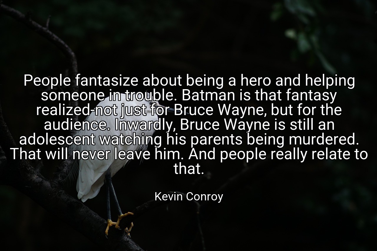 People fantasize about being a hero and helping someone in trouble. Batman is that fantasy realized-not just for Bruce Wayne, but for the audience. Inwardly, Bruce Wayne is still an adolescent watching his parents being murdered. That will never leave him. And people really relate to that. - Kevin Conroy