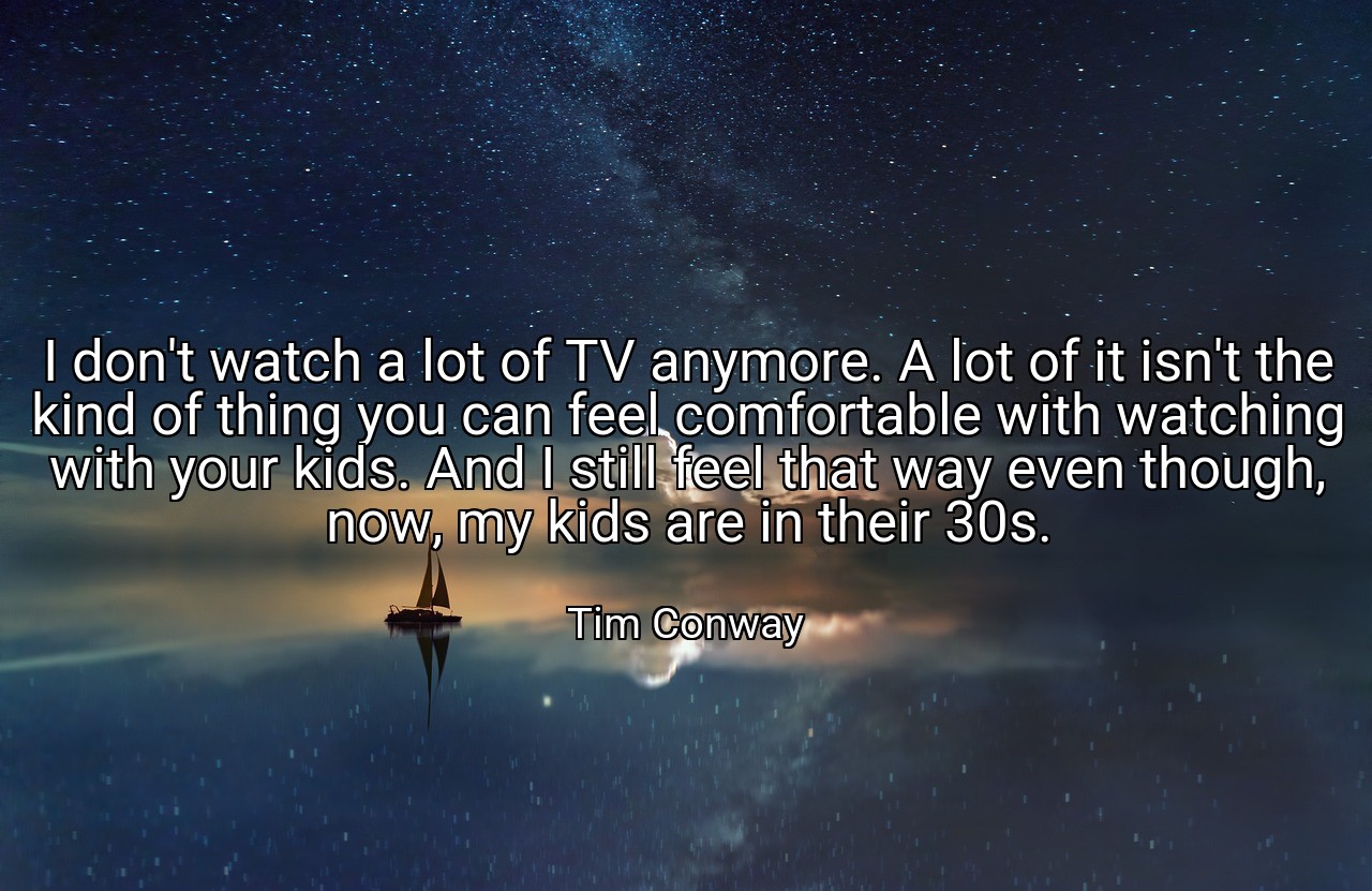 I don't watch a lot of TV anymore. A lot of it isn't the kind of thing you can feel comfortable with watching with your kids. And I still feel that way even though, now, my kids are in their 30s. - Tim Conway