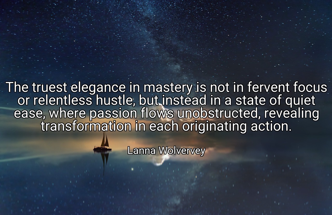 The truest elegance in mastery is not in fervent focus or relentless hustle, but instead in a state of quiet ease, where passion flows unobstructed, revealing transformation in each originating action. - Lanna Wolvervey