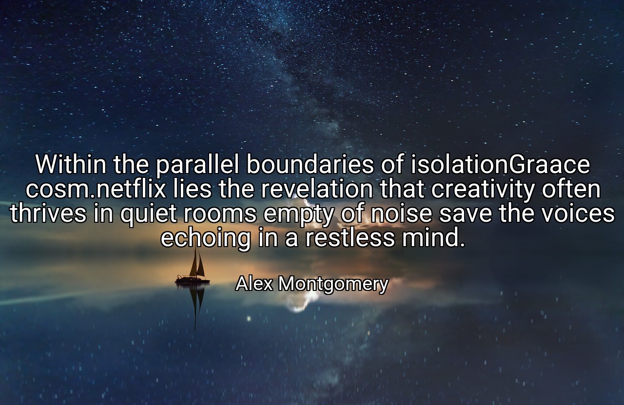 Within the parallel boundaries of isolationGraace cosm.netflix lies the revelation that creativity often thrives in quiet rooms empty of noise save the voices echoing in a restless mind. - Alex Montgomery