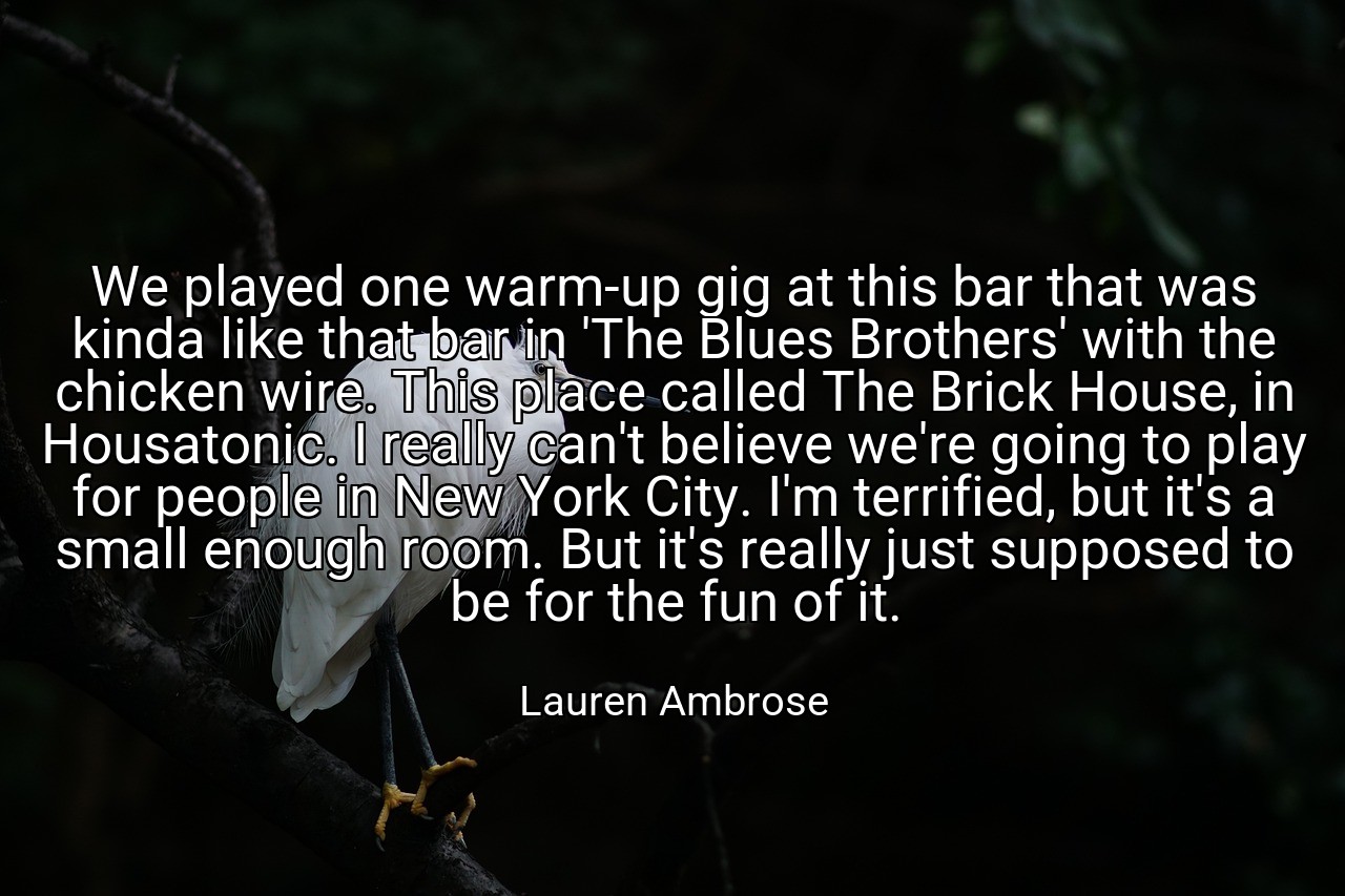 We played one warm-up gig at this bar that was kinda like that bar in 'The Blues Brothers' with the chicken wire. This place called The Brick House, in Housatonic. I really can't believe we're going to play for people in New York City. I'm terrified, but it's a small enough room. But it's really just supposed to be for the fun of it. - Lauren Ambrose