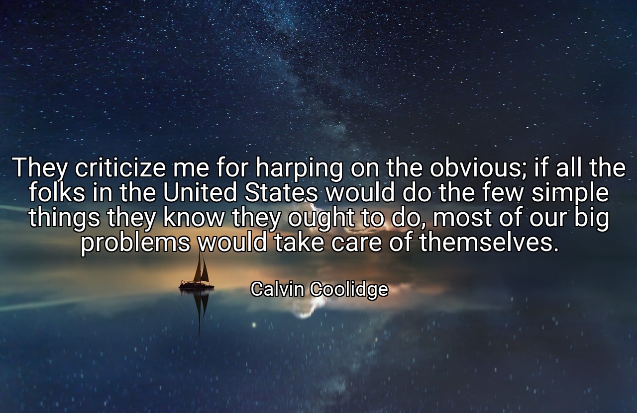 They criticize me for harping on the obvious; if all the folks in the United States would do the few simple things they know they ought to do, most of our big problems would take care of themselves. - Calvin Coolidge