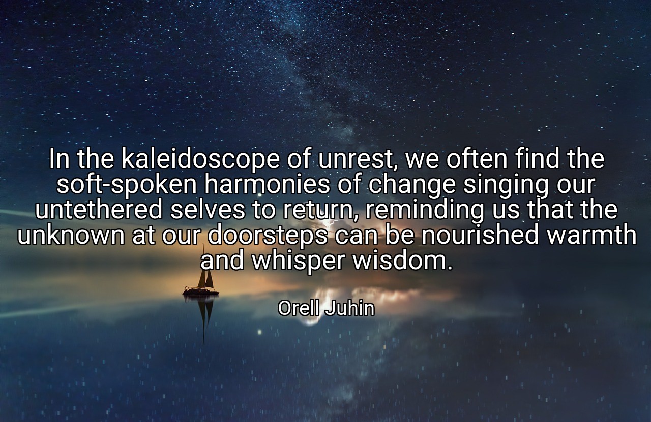 In the kaleidoscope of unrest, we often find the soft-spoken harmonies of change singing our untethered selves to return, reminding us that the unknown at our doorsteps can be nourished warmth and whisper wisdom. - Orell Juhin