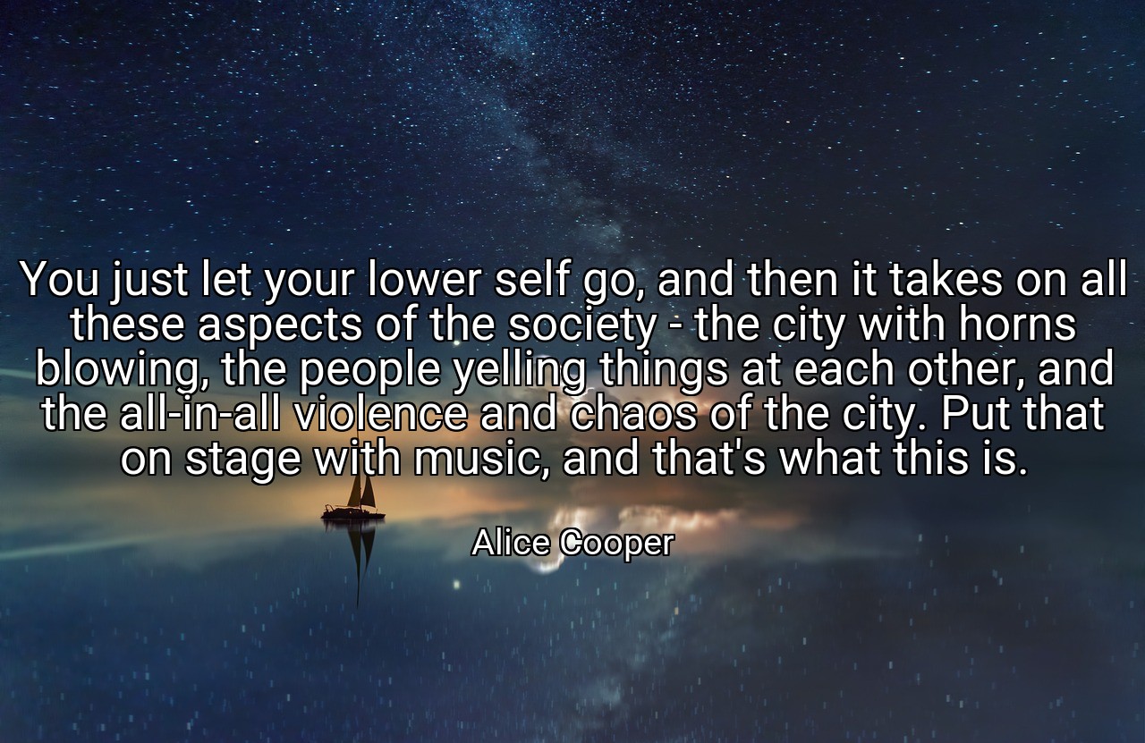You just let your lower self go, and then it takes on all these aspects of the society - the city with horns blowing, the people yelling things at each other, and the all-in-all violence and chaos of the city. Put that on stage with music, and that's what this is. - Alice Cooper
