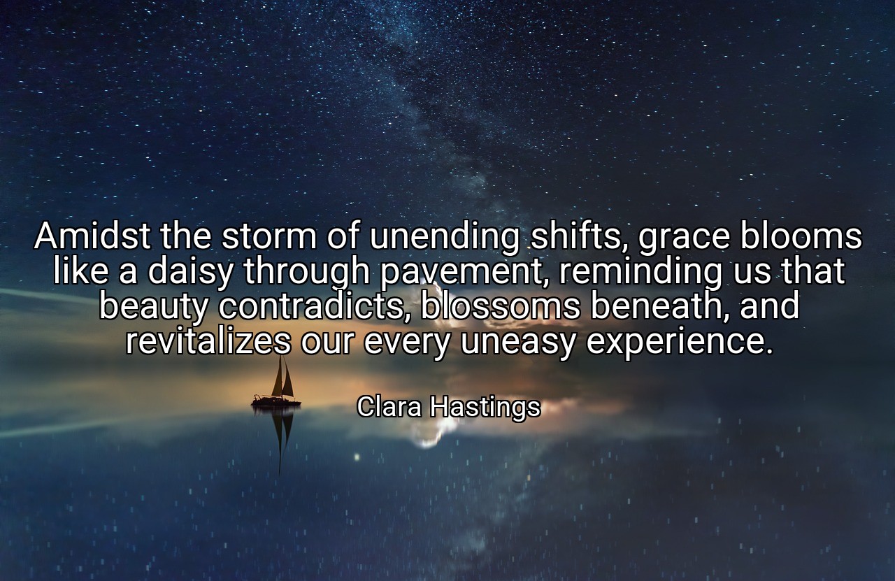 Amidst the storm of unending shifts, grace blooms like a daisy through pavement, reminding us that beauty contradicts, blossoms beneath, and revitalizes our every uneasy experience. - Clara Hastings